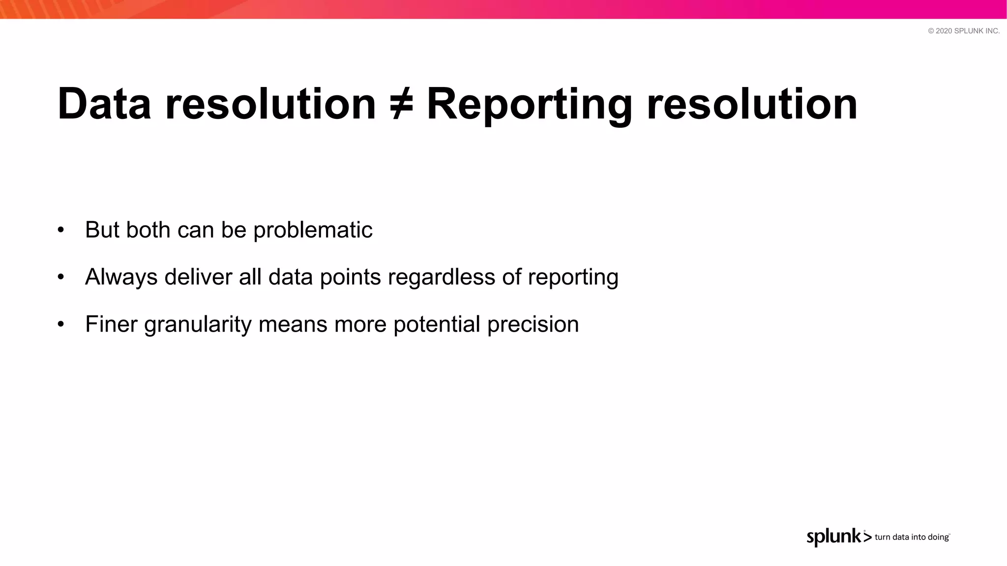 © 2020 SPLUNK INC.
Data resolution ≠ Reporting resolution
• But both can be problematic
• Always deliver all data points regardless of reporting
• Finer granularity means more potential precision
 