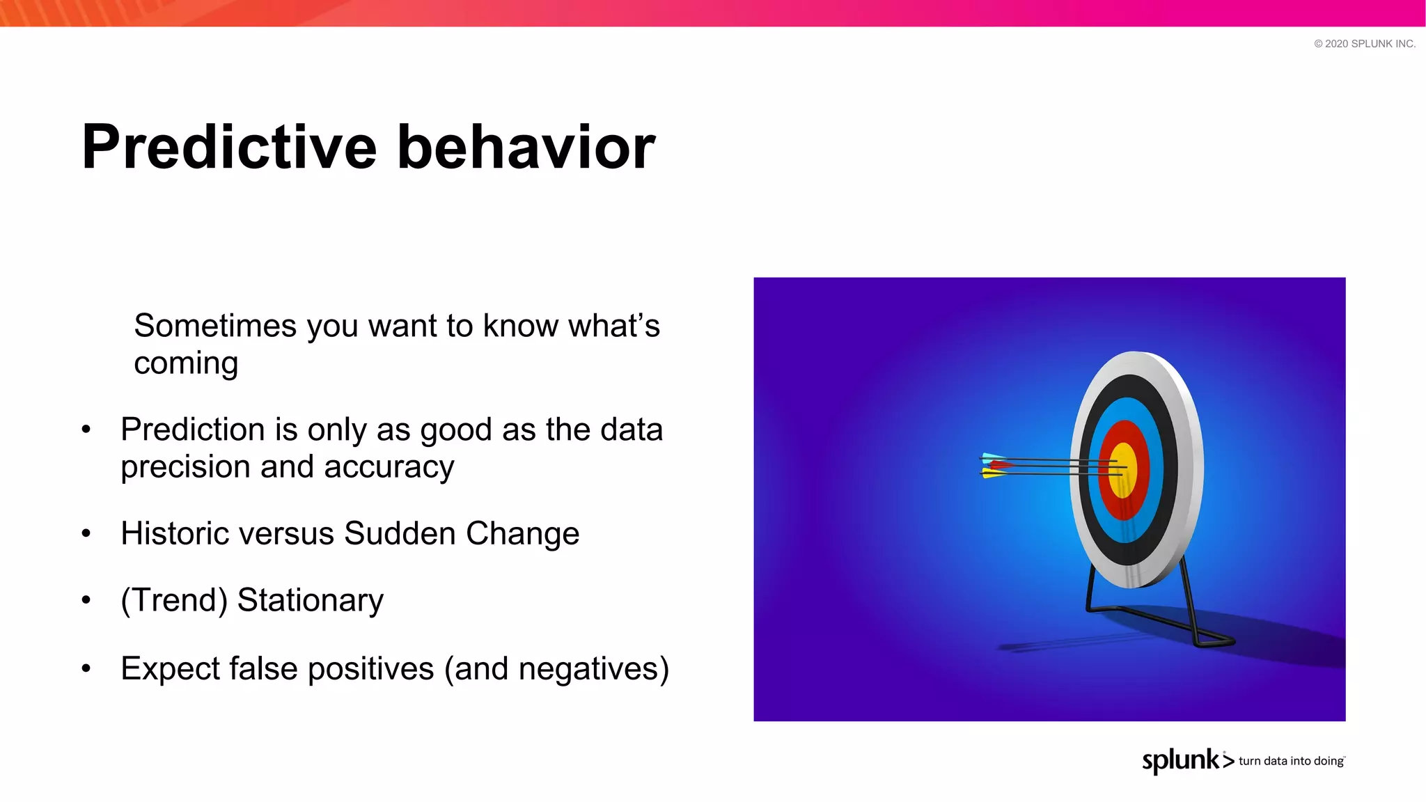 © 2020 SPLUNK INC.
Predictive behavior
Sometimes you want to know what’s
coming
• Prediction is only as good as the data
precision and accuracy
• Historic versus Sudden Change
• (Trend) Stationary
• Expect false positives (and negatives)
 