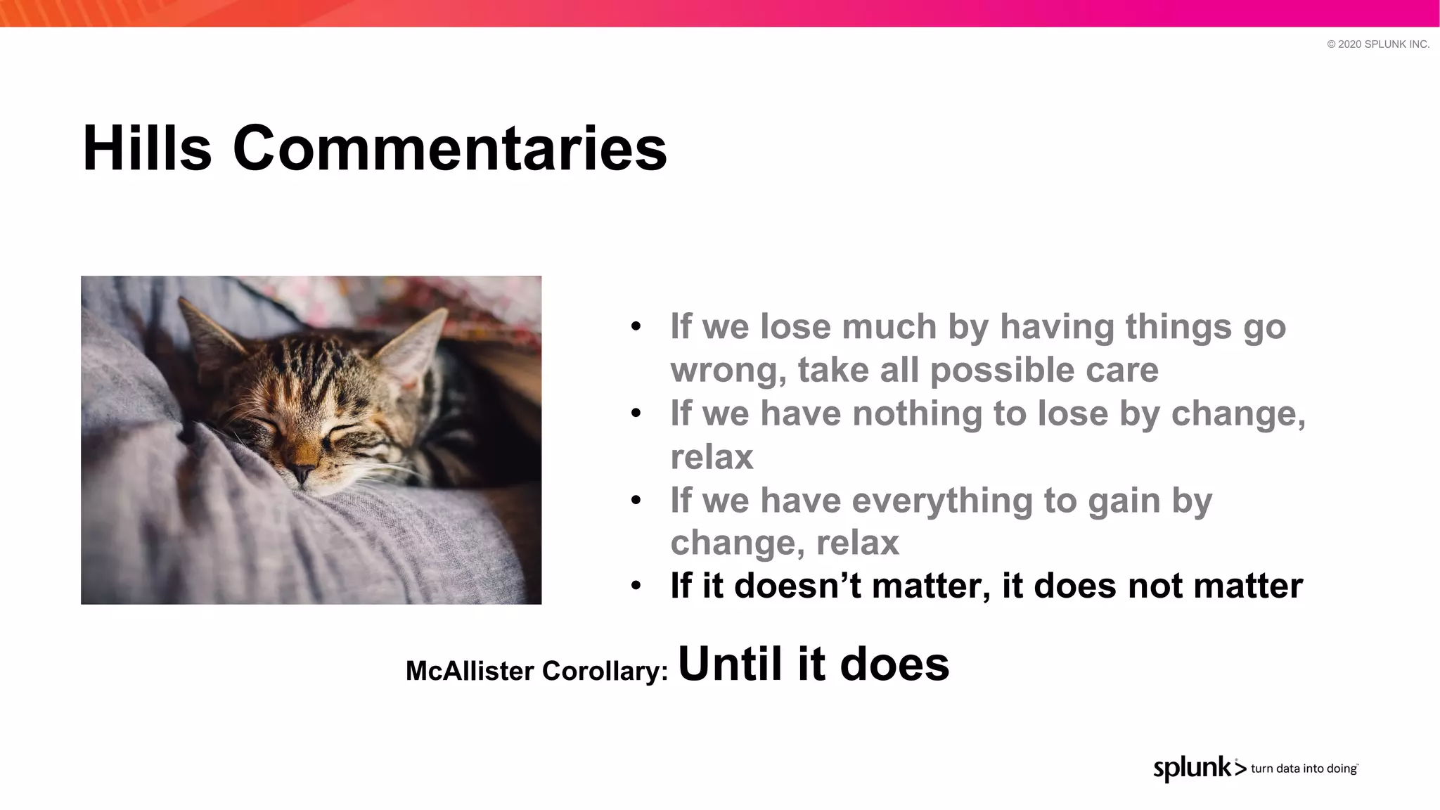 © 2020 SPLUNK INC.
Hills Commentaries
• If we lose much by having things go
wrong, take all possible care
• If we have nothing to lose by change,
relax
• If we have everything to gain by
change, relax
• If it doesn’t matter, it does not matter
McAllister Corollary: Until it does
 