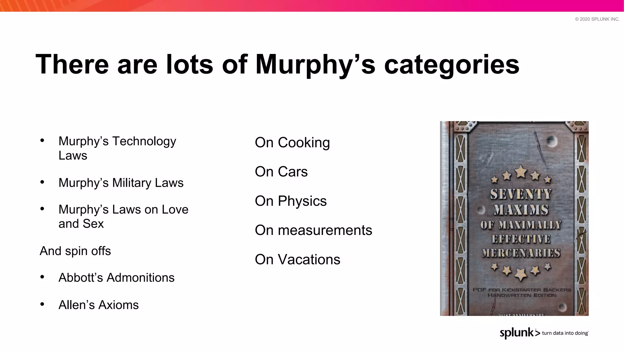 © 2020 SPLUNK INC.
There are lots of Murphy’s categories
On Cooking
On Cars
On Physics
On measurements
On Vacations
• Murphy’s Technology
Laws
• Murphy’s Military Laws
• Murphy’s Laws on Love
and Sex
And spin offs
• Abbott’s Admonitions
• Allen’s Axioms
 