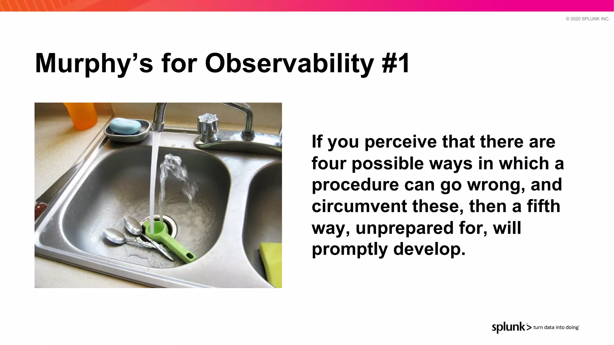 © 2020 SPLUNK INC.
Murphy’s for Observability #1
If you perceive that there are
four possible ways in which a
procedure can go wrong, and
circumvent these, then a fifth
way, unprepared for, will
promptly develop.
 