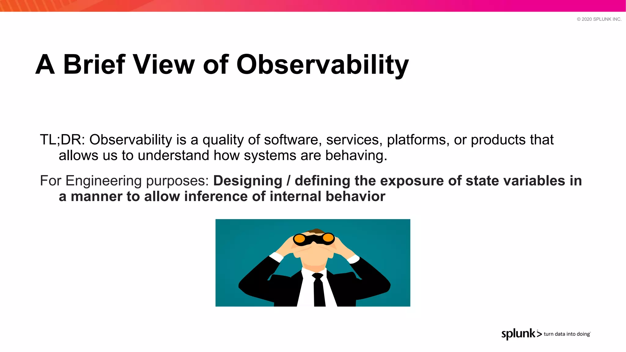 © 2020 SPLUNK INC.
A Brief View of Observability
TL;DR: Observability is a quality of software, services, platforms, or products that
allows us to understand how systems are behaving.
For Engineering purposes: Designing / defining the exposure of state variables in
a manner to allow inference of internal behavior
 