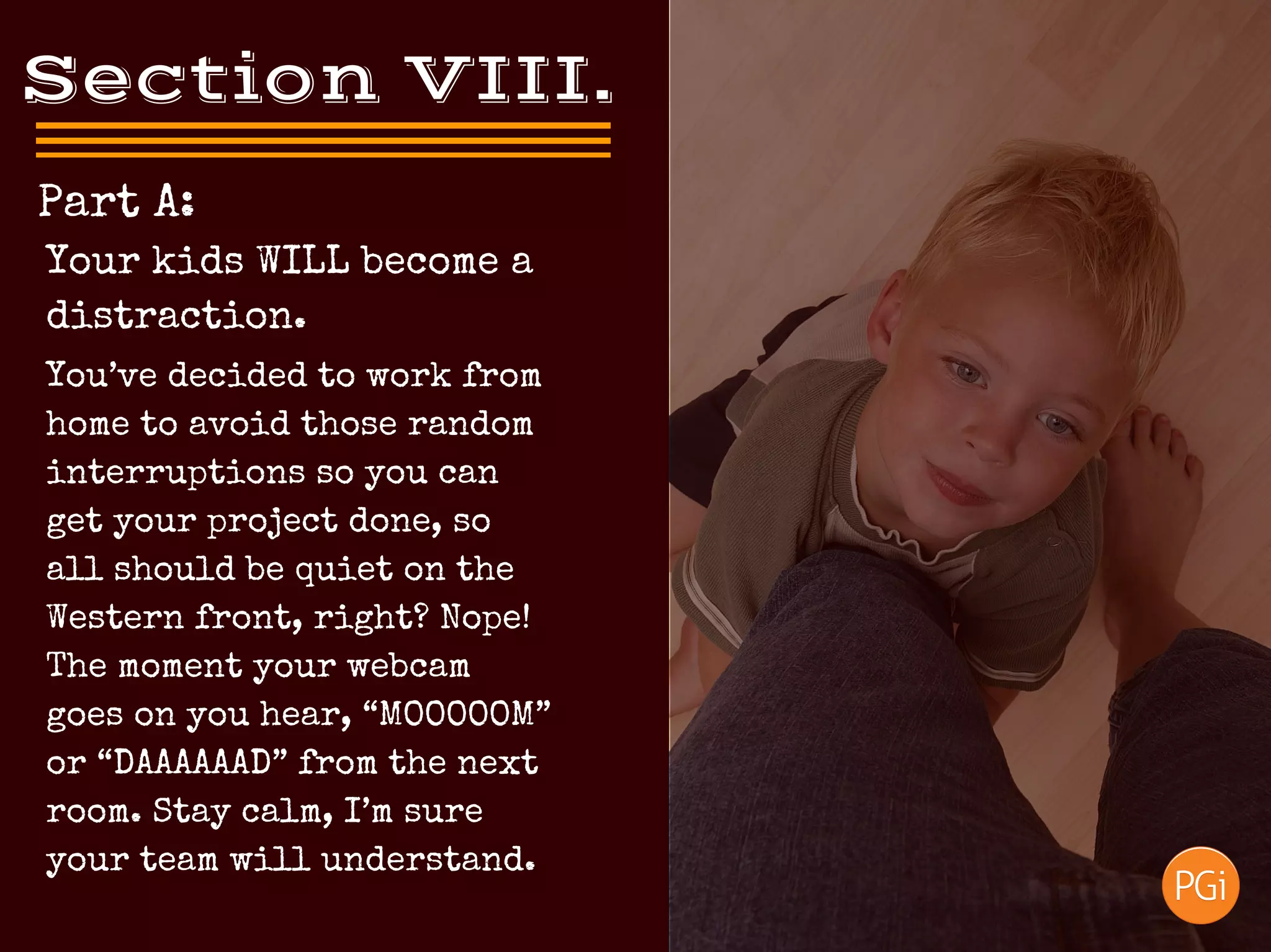 Section VIII.
 Part A:
You’ve decided to work from
home to avoid those random
interruptions so you can
get your project done, so
all should be quiet on the
Western front, right? Nope!
The moment your webcam
goes on you hear, “MOOOOOM”
or “DAAAAAAD” from the next
room. Stay calm, I’m sure
your team will understand.
Your kids WILL become a
distraction.
 