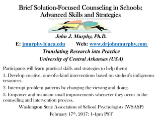 Brief Solution-Focused Counseling in Schools:
Advanced Skills and Strategies
John J. Murphy, Ph.D.
E: jmurphy@uca.edu Web: www.drjohnmurphy.com
Translating Research into Practice
University of Central Arkansas (USA)
Participants will learn practical skills and strategies to help them:
1. Develop creative, one-of-a-kind interventions based on student’s indigenous
resources.
2. Interrupt problem patterns by changing the viewing and doing.
3. Empower and maintain small improvements whenever they occur in the
counseling and intervention process.
Washington State Association of School Psychologists (WSASP)
February 17th, 2017: 1-4pm PST
 