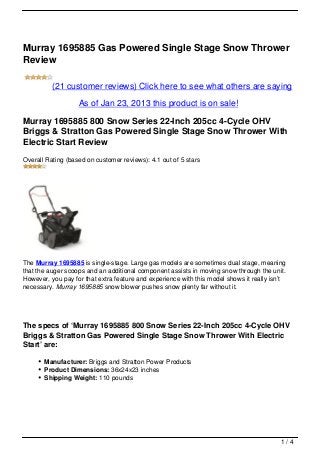 Murray 1695885 Gas Powered Single Stage Snow Thrower
Review

          (21 customer reviews) Click here to see what others are saying

                   As of Jan 23, 2013 this product is on sale!

Murray 1695885 800 Snow Series 22-Inch 205cc 4-Cycle OHV
Briggs & Stratton Gas Powered Single Stage Snow Thrower With
Electric Start Review
Overall Rating (based on customer reviews): 4.1 out of 5 stars




The Murray 1695885 is single-stage. Large gas models are sometimes dual stage, meaning
that the auger scoops and an additional component assists in moving snow through the unit.
However, you pay for that extra feature and experience with this model shows it really isn’t
necessary. Murray 1695885 snow blower pushes snow plenty far without it.




The specs of ‘Murray 1695885 800 Snow Series 22-Inch 205cc 4-Cycle OHV
Briggs & Stratton Gas Powered Single Stage Snow Thrower With Electric
Start’ are:

       Manufacturer: Briggs and Stratton Power Products
       Product Dimensions: 36x24x23 inches
       Shipping Weight: 110 pounds




                                                                                          1/4
 