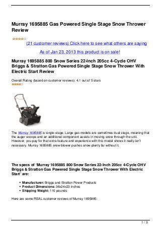 Murray 1695885 Gas Powered Single Stage Snow Thrower
Review

          (21 customer reviews) Click here to see what others are saying

                   As of Jan 23, 2013 this product is on sale!

Murray 1695885 800 Snow Series 22-Inch 205cc 4-Cycle OHV
Briggs & Stratton Gas Powered Single Stage Snow Thrower With
Electric Start Review
Overall Rating (based on customer reviews): 4.1 out of 5 stars




The Murray 1695885 is single-stage. Large gas models are sometimes dual stage, meaning that
the auger scoops and an additional component assists in moving snow through the unit.
However, you pay for that extra feature and experience with this model shows it really isn’t
necessary. Murray 1695885 snow blower pushes snow plenty far without it.




The specs of ‘Murray 1695885 800 Snow Series 22-Inch 205cc 4-Cycle OHV
Briggs & Stratton Gas Powered Single Stage Snow Thrower With Electric
Start’ are:

       Manufacturer: Briggs and Stratton Power Products
       Product Dimensions: 36x24x23 inches
       Shipping Weight: 110 pounds

Here are some REAL customer reviews of Murray 1695885:




                                                                                      1/3
 