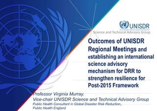 Science and Technical Advisory Group 
Outcomes of UNISDR 
Regional Meetings and 
establishing an international 
science advisory 
mechanism for DRR to 
strengthen resilience for 
Post-2015 Framework 
Professor Virginia Murray. 
Vice-chair UNISDR Science and Technical Advisory Group 
Public Health Consultant in Global Disaster Risk Reduction,, 
Public Health England 
 