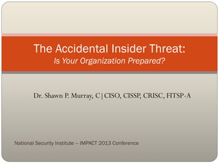 The Accidental Insider Threat:
Is Your Organization Prepared?

Dr. Shawn P. Murray, C|CISO, CISSP, CRISC, FITSP-A

National Security Institute – IMPACT 2013 Conference

 