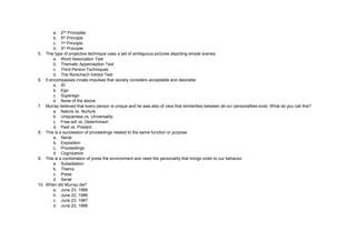 a. 2nd Principles
b. 5th Principle
c. 1st Principle
d. 3rd Principle
5. This type of projective technique uses a set of ambiguous pictures depicting simple scenes.
a. Word Association Test
b. Thematic Apperception Test
c. Third-Person Techniques
d. The Rorschach Inkblot Test
6. It encompasses innate impulses that society considers acceptable and desirable
a. ID
b. Ego
c. Superego
d. None of the above
7. Murray believed that every person is unique and he was also of view that similarities between all our personalities exist. What do you call this?
a. Nature vs. Nurture
b. Uniqueness vs. Universality
c. Free-will vs. Determinism
d. Past vs. Present
8. This is a succession of proceedings related to the same function or purpose
a. Serial
b. Exposition
c. Proceedings
d. Cognizance
9. This is a combination of press the environment and need the personality that brings order to our behavior.
a. Subsidiation
b. Thema
c. Press
d. Serial
10. When did Murray die?
a. June 23, 1989
b. June 22, 1986
c. June 23, 1987
d. June 23, 1988
 