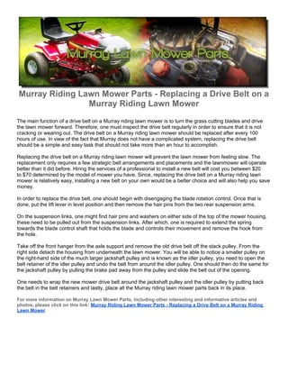 Murray Riding Lawn Mower Parts - Replacing a Drive Belt on a
                Murray Riding Lawn Mower
The main function of a drive belt on a Murray riding lawn mower is to turn the grass cutting blades and drive
the lawn mower forward. Therefore, one must inspect the drive belt regularly in order to ensure that it is not
cracking or wearing out. The drive belt on a Murray riding lawn mower should be replaced after every 100
hours of use. In view of the fact that Murray does not have a complicated system, replacing the drive belt
should be a simple and easy task that should not take more than an hour to accomplish.

Replacing the drive belt on a Murray riding lawn mower will prevent the lawn mower from feeling slow. The
replacement only requires a few strategic belt arrangements and placements and the lawnmower will operate
better than it did before. Hiring the services of a professional to install a new belt will cost you between $20
to $70 determined by the model of mower you have. Since, replacing the drive belt on a Murray riding lawn
mower is relatively easy, installing a new belt on your own would be a better choice and will also help you save
money.

In order to replace the drive belt, one should begin with disengaging the blade rotation control. Once that is
done, put the lift lever in level position and then remove the hair pins from the two rear suspension arms.

On the suspension links, one might find hair pins and washers on either side of the top of the mower housing,
these need to be pulled out from the suspension links. After which, one is required to extend the spring
towards the blade control shaft that holds the blade and controls their movement and remove the hook from
the hole.

Take off the front hanger from the axle support and remove the old drive belt off the stack pulley. From the
right side detach the housing from underneath the lawn mower. You will be able to notice a smaller pulley on
the right-hand side of the much larger jackshaft pulley and is known as the idler pulley, you need to open the
belt retainer of the idler pulley and undo the belt from around the idler pulley. One should then do the same for
the jackshaft pulley by pulling the brake pad away from the pulley and slide the belt out of the opening.

One needs to wrap the new mower drive belt around the jackshaft pulley and the idler pulley by putting back
the belt in the belt retainers and lastly, place all the Murray riding lawn mower parts back in its place.

For more information on Murray Lawn Mower Parts, including other interesting and informative articles and
photos, please click on this link: Murray Riding Lawn Mower Parts - Replacing a Drive Belt on a Murray Riding
Lawn Mower
 