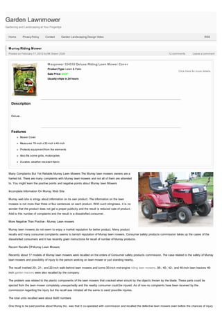 Garden Lawnmower
Gardening and Landscaping at Your Fingertips


  Home          Privacy Policy   Contact        Garden Landscaping Design Video                                                                             RSS



  Murray Riding Mower
  Posted on February 17, 2012 by Mr.Green | Edit                                                                               12 comments         Leave a comment



                                  Maxpower 334510 Deluxe Riding Lawn Mower Cover
                                  Product Type: Lawn & Patio
                                                                                                                                       Click Here for more details
                                  Sale Price: $8.97
                                  Usually ships in 24 hours




    Description


    Deluxe...




    Features
           Mower Cover

           Measures 78-inch x 30-inch x 48-inch

           Protects equipment from the elements

           Also fits some grills, motorcycles

           Durable, weather-resistant fabric



  Many Complaints But Yet Reliable Murray Lawn Mowers The Murray lawn mowers owners are a
  harried lot. There are many complaints with Murray lawn mowers and not all of them are attended
  to. You might learn the positive points and negative points about Murray lawn Mowers

  Incomplete Information On Murray Web Site

  Murray web site is stingy about information on its own product. The information on the lawn
  mowers is not more than three or four sentences on each product. With such stinginess, it is no
  wonder that the product does not get a proper publicity and the result is reduced sale of product.
  Add to this number of complaints and the result is a dissatisfied consumer.

  More Negative Than Positive - Murray Lawn mowers

  Murray lawn mowers do not seem to enjoy a market reputation for better product. Many product
  recalls and many consumer complaints seems to tarnish reputation of Murray lawn mowers. Consumer safety products commission takes up the cases of the
  dissatisfied consumers and it has recently given instructions for recall of number of Murray products.

  Recent Recalls Of Murray Lawn Mowers

  Recently about 17 models of Murray lawn mowers were recalled on the orders of Consumer safety products commission. The case related to the safety of Murray
  lawn mowers and possibility of injury to the person working on lawn mower or just standing nearby.

  The recall involved 20-, 21-, and 22-inch walk-behind lawn mowers and some 30-inch mid-engine riding lawn mowers. 38-, 40-, 42-, and 46-inch lawn tractors 46-
  inch garden tractors were also recalled by the company.

  The problem was related to the plastic components of the lawn mowers that cracked when struck by the objects thrown by the blade. These parts could be
  ejected from the lawn mower completely unexpectedly and the nearby consumer could be injured. As of now no complaints have been received by the
  commission regarding the injury but the recall was initiated all the same to avoid possible injuries.

  The total units recalled were about 8o00 numbers

  One thing to be said positive about Murray Inc. was that it co-operated with commission and recalled the defective lawn mowers even before the chances of injury
 