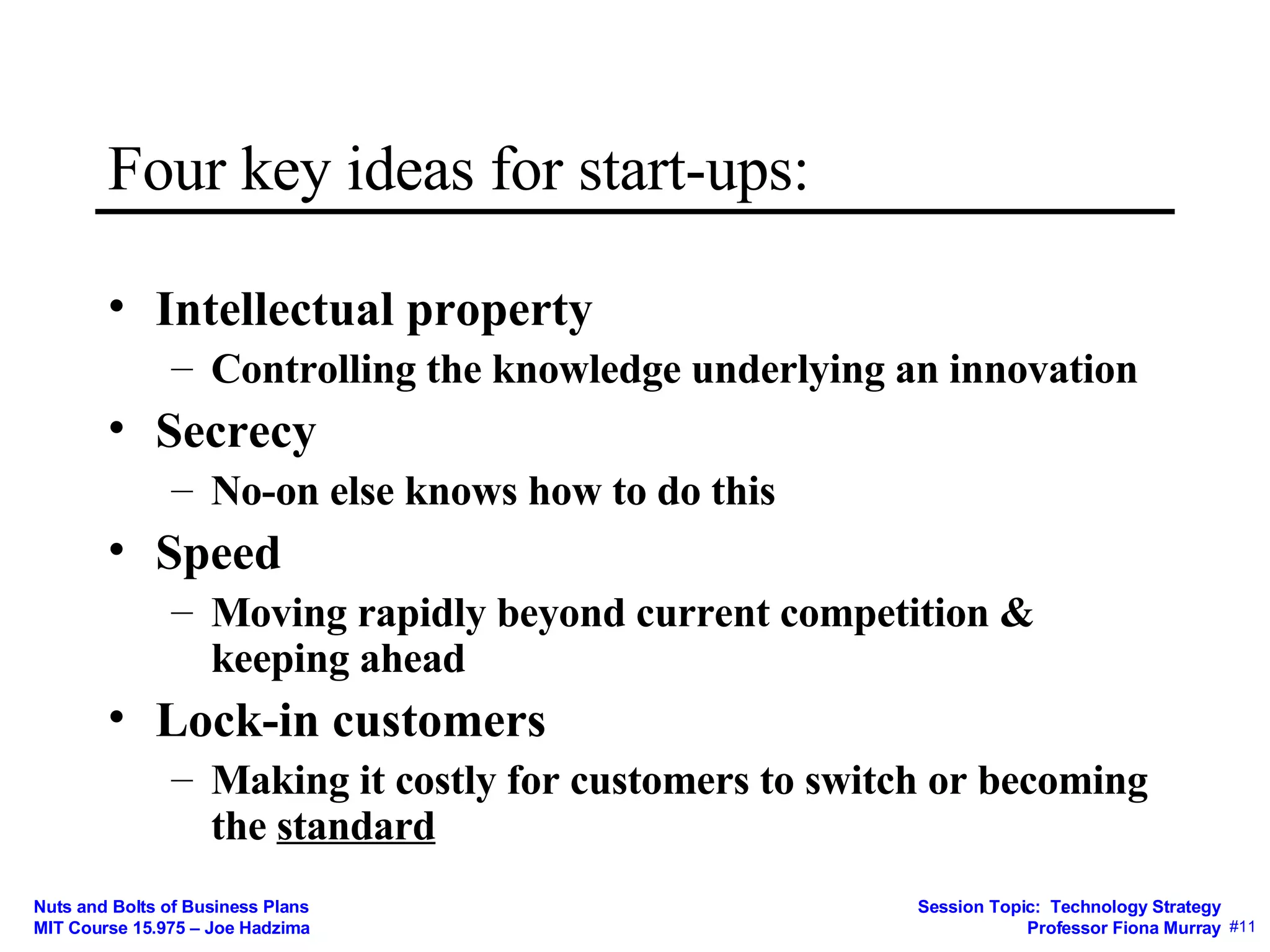 Four key ideas for start-ups: Intellectual property Controlling the knowledge underlying an innovation Secrecy No-on else knows how to do this Speed Moving rapidly beyond current competition & keeping ahead Lock-in customers Making it costly for customers to switch or becoming the  standard 