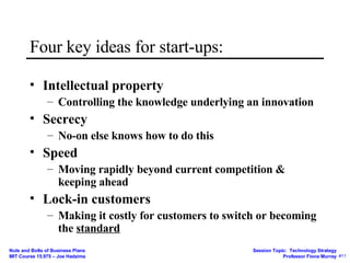 Four key ideas for start-ups: Intellectual property Controlling the knowledge underlying an innovation Secrecy No-on else knows how to do this Speed Moving rapidly beyond current competition & keeping ahead Lock-in customers Making it costly for customers to switch or becoming the  standard 