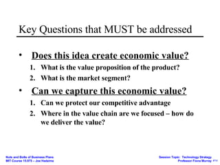 Key Questions that MUST be addressed Does this idea create economic value? What is the value proposition of the product?  What is the market segment? Can we capture this economic value? Can we protect our competitive advantage Where in the value chain are we focused – how do we deliver the value? 