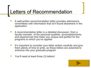 Letters of Recommendation
   A well-written recommendation letter provides admissions
    committees with information that isn't found elsewhere in the
    application

   A recommendation letter is a detailed discussion, from a
    faculty member, of the personal qualities, accomplishments,
    and experiences that make you unique and perfect for the
    programs to which you've applied

   It’s important to consider your letter writers carefully and give
    them plenty of time to write, as these letters are essential to
    entrance into your graduate program

   You’ll need at least three (3) letters!
 