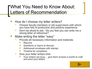 What You Need to Know About:
Letters of Recommendation
   How do I choose my letter writers?
       Choose faculty members or job supervisors with whom
        you have lots of productive and positive experience
       Don’t be afraid to ask, “Do you feel you can write me a
        strong letter of reference?
   Make writing the letter “easy”
       Provide all necessary information and materials
           Resume
           Questions or topics to discuss
           Addressed envelopes with stamps
           Timeline for completion
       Give your letter writers time
           Your writers are busy… give them at least a month to craft
            and send your letters
 