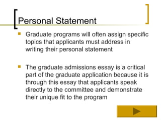 Personal Statement
   Graduate programs will often assign specific
    topics that applicants must address in
    writing their personal statement

   The graduate admissions essay is a critical
    part of the graduate application because it is
    through this essay that applicants speak
    directly to the committee and demonstrate
    their unique fit to the program
 