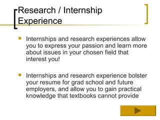 Research / Internship
Experience
   Internships and research experiences allow
    you to express your passion and learn more
    about issues in your chosen field that
    interest you!

   Internships and research experience bolster
    your resume for grad school and future
    employers, and allow you to gain practical
    knowledge that textbooks cannot provide
 