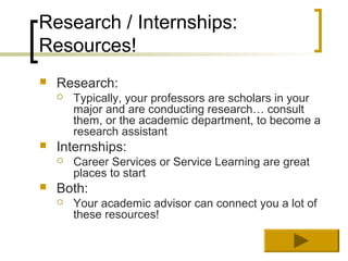 Research / Internships:
Resources!
   Research:
       Typically, your professors are scholars in your
        major and are conducting research… consult
        them, or the academic department, to become a
        research assistant
   Internships:
       Career Services or Service Learning are great
        places to start
   Both:
       Your academic advisor can connect you a lot of
        these resources!
 