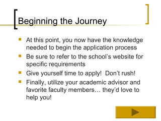 Beginning the Journey
   At this point, you now have the knowledge
    needed to begin the application process
   Be sure to refer to the school’s website for
    specific requirements
   Give yourself time to apply! Don’t rush!
   Finally, utilize your academic advisor and
    favorite faculty members… they’d love to
    help you!
 