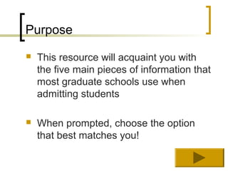 Purpose
   This resource will acquaint you with
    the five main pieces of information that
    most graduate schools use when
    admitting students

   When prompted, choose the option
    that best matches you!
 