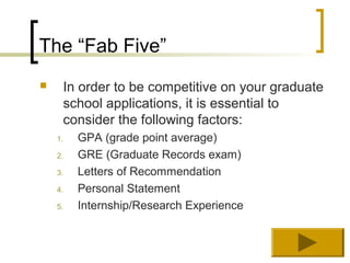 The “Fab Five”
    In order to be competitive on your graduate
     school applications, it is essential to
     consider the following factors:
    1.   GPA (grade point average)
    2.   GRE (Graduate Records exam)
    3.   Letters of Recommendation
    4.   Personal Statement
    5.   Internship/Research Experience
 