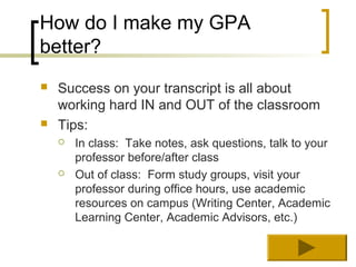 How do I make my GPA
better?
   Success on your transcript is all about
    working hard IN and OUT of the classroom
   Tips:
       In class: Take notes, ask questions, talk to your
        professor before/after class
       Out of class: Form study groups, visit your
        professor during office hours, use academic
        resources on campus (Writing Center, Academic
        Learning Center, Academic Advisors, etc.)
 