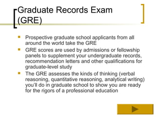 Graduate Records Exam
(GRE)
   Prospective graduate school applicants from all
    around the world take the GRE
   GRE scores are used by admissions or fellowship
    panels to supplement your undergraduate records,
    recommendation letters and other qualifications for
    graduate-level study
   The GRE assesses the kinds of thinking (verbal
    reasoning, quantitative reasoning, analytical writing)
    you’ll do in graduate school to show you are ready
    for the rigors of a professional education
 