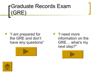 Graduate Records Exam
    (GRE)


   “I am prepared for       “I need more
    the GRE and don’t         information on the
    have any questions”       GRE… what’s my
                              next step?”
 