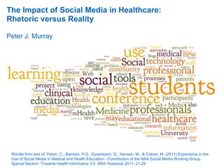 The Impact of Social Media in Healthcare:
Rhetoric versus Reality

Peter J. Murray




 Wordle from text of: Paton, C., Bamidis, P.D., Eysenbach, G., Hansen, M., & Cabrer, M. (2011) Experience in the
 Use of Social Media in Medical and Health Education - Contribution of the IMIA Social Media Working Group.
 Special Section: Towards Health Informatics 3.0. IMIA Yearbook 2011: 21-29
 