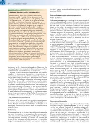 194  MICROBIOLOGÍA MÉDICA
similares a las del síndrome del shock estafilocócico. Sin
embargo, los pacientes con enfermedad estreptocócica sufren
bacteriemia y la mayoría tiene fascitis necrosante.
Aunque los sujetos de cualquier edad son susceptibles
a padecer el síndrome del shock tóxico estreptocócico, se
observa un mayor riesgo de padecer la enfermedad en pacien-
tes con infección por el virus de la inmunodeficiencia huma­
na (VIH), cáncer, diabetes, enfermedad pulmonar o cardíaca,
infección por el virus de la varicela zóster, así como los adictos
a drogas por vía parenteral y los alcohólicos. Las cepas de
S. pyogenes responsables de este síndrome son diferentes de
las cepas que producen faringitis, ya que la mayoría de las
primeras corresponde a los serotipos M 1 o 3 y muchas de
ellas se rodean de prominentes cápsulas mucopolisacáridas
de ácido hialurónico (cepas mucoides). La producción de exo-
toxinas pirógenas, en especial de SpeA y SpeC, constituye otra
característica destacada de este grupo de microorganismos.
Otras enfermedades supurativas
S. pyogenes se ha relacionado con otras infecciones supura-
tivas como la septicemia puerperal, la linfangitis y la neu-
monía. Aunque estas infecciones todavía se observan en la
actualidad, son menos frecuentes desde la introducción de
los antibióticos.
Bacteriemia
S. pyogenes es uno de los estreptococos b-hemolíticos aislados
con mayor frecuencia en los hemocultivos. Los pacientes afec-
tados por infecciones localizadas, como faringitis, pioderma
y erisipela, rara vez presentan bacteriemia. Sin embargo, los
hemocultivos arrojan resultados positivos en casi todos
los pacientes aquejados de fascitis necrosante y síndrome
del shock tóxico; la mortalidad de este grupo de sujetos se
aproxima al 40%.
Enfermedades estreptocócicas no supurativas
Fiebre reumática
La fiebre reumática es una complicación no supurativa de la
enfermedad asociada a S. pyogenes. Se caracteriza por la apa-
rición de alteraciones inflamatorias que afectan el corazón, las
articulaciones, los vasos sanguíneos y los tejidos subcutáneos.
La afectación cardíaca se manifiesta con una pancarditis (en-
docarditis, pericarditis, miocarditis) y se asocia a menudo a la
presencia de nódulos subcutáneos. Puede producir una lesión
crónica y progresiva de las válvulas cardíacas. Las manifes-
taciones articulares pueden abarcar desde artralgias hasta una
artritis manifiesta con afectación de numerosas articulaciones
con un patrón migratorio (es decir, la afectación pasa de una
articulación a otra).
La incidencia de la fiebre reumática en EE.UU. ha dis-
minuido desde un valor máximo por encima de 10.000 casos
al año recogidos en 1961 hasta los 112 casos comunicados
en 1994 (el último año de declaración obligatoria). Por el
contrario, la enfermedad es notablemente más frecuente en
los países en vías de desarrollo y su incidencia se aproxima
a 100 casos por 100.000 niños y año. La enfermedad está
producida por tipos M específicos (p. ej., tipos 1, 3, 5, 6 y
18) con un sitio antigénico expuesto compartido. Además,
la fiebre reumática se asocia a la faringitis estreptocócica,
pero no a las infecciones cutáneas estreptocócicas. Como
cabría esperar, las características epidemiológicas de esta
entidad remedan a las de la faringitis estreptocócica. Es más
frecuente en escolares de corta edad, sin predilección por el
sexo, y se registra principalmente durante los meses más fríos
del otoño e invierno. Aunque esta enfermedad afecta con
mayor frecuencia a pacientes con faringitis estreptocócicas
graves, hasta un tercio de éstos presenta una infección leve o
asintomática. Las cepas reumatógenas inducen una enérgica
respuesta de anticuerpos en todos los pacientes con faringitis.
La fiebre reumática puede recurrir debido a infecciones es-
treptocócicas posteriores en ausencia de profilaxis antibiótica.
El riesgo de recidiva disminuye con el tiempo.
Debido a que no hay una prueba diagnóstica específica
para identificar a los pacientes con fiebre reumática, el diag-
nóstico se hace sobre la base de los hallazgos clínicos y de la
evidencia documentada de una infección reciente por S. pyo­
genes como son 1) resultados positivos de cultivos de frotis
faríngeo o prueba basada en ácidos nucleicos específicos;
2) detección del antígeno del grupo A en frotis faríngeo, o
3) una elevación de los anticuerpos anti-ASLO, anti-ADNasa B
o anti-hialuronidasa. La ausencia de un título de anticuerpos
elevado o en ascenso debería ser una importante evidencia en
contra del diagnóstico de fiebre reumática.
Glomerulonefritis aguda
La segunda complicación no supurativa de la enfermedad
estreptocócica es la glomerulonefritis, la cual se caracte-
riza por una inflamación aguda de los glomérulos renales
con edema, hipertensión, hematuria y proteinuria. Algunas
cepas nefrotóxicas determinadas de los estreptococos del
grupo A se asocian a esta enfermedad. A diferencia de la
fiebre reumática, la glomerulonefritis aguda es una secuela
de las infecciones estreptocócicas piodérmicas y faríngeas;
sin embargo, los serotipos M nefrogénicos son distintos en
las dos enfermedades primarias. Las características epide-
miológicas de la entidad son semejantes a las de la infección
CASO CLÍNICO 19-1
Síndrome del shock tóxico estreptocócico
El síndrome del shock tóxico estreptocócico es una
infección temible y mortal. Esto se demuestra en el
caso publicado en 1987 por Cone y cols. (N Engl J Med
317:146-149, 1987). Se trataba de un varón de 46 años
que había recibido un arañazo en el antebrazo por su
pastor alemán y al que se le reabrió la herida en el trabajo
al día siguiente. Durante la siguiente noche empezó a
presentar febrícula, escalofríos, lumbalgia y mialgias.
Cuando acudió al servicio de urgencias, se encontró un
eritema mínimo con una secreción serosa fluida en la
herida. Se realizaron cultivos de la herida y hemocultivos
y se inició tratamiento con antibióticos intravenosos. A las
10 horas el paciente desarrolló confusión e hipotensión
y fue trasladado a la UCI. Dado que el eritema en
la región de la herida se había extendido y se habían
formado múltiples ampollas en la superficie de la herida,
el paciente fue llevado a quirófano y se drenó un líquido
amarillento de los tejidos musculares. Los cultivos del
lecho quirúrgico y también los obtenidos inicialmente
de la herida mostraron Streptococcus pyogenes. Tras el
desbridamiento quirúrgico, la situación del paciente se
siguió deteriorando y sufrió alteraciones de la función
hepática, fracaso renal, sufrimiento respiratorio y
alteraciones cardíacas. El paciente presentó hipotensión
mantenida y falleció a los 3 días del ingreso. La progresión
fulminante de esta enfermedad y la insuficiencia
multiorgánica ponen de manifiesto la necesidad de
intervenciones médicas agresivas.
 
