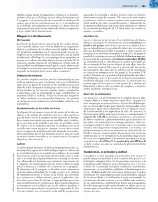 Streptococcus  195
©
Elsevier.
Fotocopiar
sin
autorización
es
un
delito.
estreptocócica inicial. El diagnóstico se basa en las manifes-
taciones clínicas y el hallazgo de una infección reciente por
S. pyogenes. Los pacientes jóvenes acostumbran a disfrutar de
una recuperación sin complicaciones, pero en los adultos no
se ha definido adecuadamente el pronóstico a largo plazo. En
este grupo de pacientes se han observado pérdidas progresivas
e irreversibles de la función renal.
Diagnóstico de laboratorio
Microscopia
La tinción de Gram de las muestras de los tejidos afecta-
dos se puede utilizar con el fin de elaborar un diagnóstico
rápido y preliminar de las infecciones de tejidos blandos o
del pioderma producidas por S. pyogenes. Dado que los es-
treptococos no se observan en las tinciones de Gram de la piel
no infectada, el hallazgo de cocos grampositivos agrupados en
parejas o en cadenas asociados a leucocitos es relevante. Por el
contrario, muchas especies de estreptococos forman parte de
la microflora bucofaríngea normal, por lo que la observación
de estreptococos en una muestra respiratoria de un paciente
aquejado de faringitis tiene escaso valor pronóstico.
Detección de antígenos
Se pueden emplear muchas pruebas inmunológicas que
utilizan anticuerpos que reaccionan con los carbohidratos
específicos de grupo de la pared de la célula bacteriana para
identificar los estreptococos del grupo A en frotis de faringe
de forma directa. Se trata de pruebas rápidas, económicas
y específicas, pero su sensibilidad es baja (posiblemente no
superior al 80% o al 90%). Todos los resultados negativos
se deben confirmar con una prueba alternativa. Las pruebas
de antígenos no se emplean en enfermedades cutáneas o no
supurativas.
Pruebas basadas en los ácidos nucleicos
Se dispone de un ensayo comercial de sondas de ácidos nu-
cleicos y de análisis de amplificación de ácidos nucleicos
para la detección de S. pyogenes en las muestras de faringe.
Los ensayos con sondas son menos sensibles que el cultivo,
pero los ensayos de amplificación son tan sensibles como
el cultivo y no se requieren pruebas de confirmación en el
caso de reacciones negativas. Aunque los elevados costes
de los ensayos de amplificación han limitado su empleo,
debe anticiparse que en los próximos años los ensayos serán
económicamente rentables y se convertirán en la prueba
diagnóstica de referencia.
Cultivo
Se deben tomar muestras de la bucofaringe posterior (p. ej.,
las amígdalas) a pesar de la dificultad que implica la obtención
de exudados faríngeos en la población pediátrica. La densidad
bacteriana es menor en las zonas anteriores de la boca y dado
que la cavidad bucal (particularmente la saliva) se encuen-
tra colonizada por bacterias que inhiben el crecimiento de
S. pyogenes, la contaminación de una muestra bien recogida
puede enmascarar o inhibir el crecimiento de S. pyogenes.
El aislamiento de S. pyogenes en las infecciones cutáneas no
entraña ninguna dificultad. Se levanta la costra y se cultivan
el material purulento y la base de la lesión. Las muestras
para cultivo no se deben obtener a partir de pústulas cutá-
neas abiertas en fase de drenaje, ya que podrían presentar
una sobreinfección de estafilococos. Estos microorganismos
se recuperan con facilidad a partir de cultivos tisulares y
hemocultivos procedentes de pacientes aquejados de fas-
citis necrosante; por el contrario, en la piel de los pacientes
aquejados de erisipela o celulitis puede existir un número
relativamente bajo de bacterias. Tal como se ha mencionado
previamente, los estreptococos poseen unos requerimientos
nutricionales exigentes y puede demorarse el crecimiento de
S. pyogenes en las placas, por lo que debe utilizarse un período
de incubación prolongado (2 a 3 días) antes de considerar
negativo un cultivo.
Identificación
Los estreptococos del grupo A se identifican de forma
definitiva mediante la demostración del carbohidrato es-
pecífico del grupo, una técnica que no era práctica hasta
que se introdujeron las pruebas de detección de antígeno
directas. La distinción entre S. pyogenes y otras especies de
estreptococos mediante el antígeno A específico de grupo se
puede determinar por su susceptibilidad a la bacitracina o por
la presencia de la enzima l-pirrolidonil-arilamidasa (PYR).
La susceptibilidad a la bacitracina se analiza colocando un
disco saturado de bacitracina dentro de una placa inocula-
da con estreptococos del grupo A y, después de una noche
de incubación, las cepas que se inhiben por la bacitracina
se consideran estreptococos del grupo A. La prueba PYR
mide la hidrólisis de l-pirrolidonil-b-naftilamida, que libera
b-naftilamina, que en presencia de p-dimetilaminocinna-
maldehído da lugar a un compuesto rojo. La ventaja de esta
prueba específica es que se tarda menos de 1 minuto en
determinar si la reacción es positiva (S. pyogenes) o negativa
(todos los demás estreptococos).
Detección de anticuerpos
Los pacientes con enfermedad por S. pyogenes tienen anti-
cuerpos frente a varias enzimas específicas. Aunque los
anticuerpos que se generan frente a la proteína M desempe-
ñan una destacada función para mantener la inmunidad, estos
anticuerpos aparecen tardíamente en la evolución clínica
de la enfermedad y son específicos de tipo. Al contrario, la
determinación de los anticuerpos frente a la estreptolisina O
(prueba de ASLO) es útil para confirmar el diagnóstico
de fiebre reumática o glomerulonefritis aguda derivadas de
una infección estreptocócica faríngea reciente. Estos an­
ticuerpos aparecen entre 3 y 4 semanas tras la exposición
inicial al microorganismo y luego persisten. Los sujetos con
pioderma estreptocócico no presentan un título elevado de
ASLO (como se comentó antes). En pacientes con pioderma
estreptocócico y con faringitis se ha documentado la aparición
de otros anticuerpos frente a las enzimas estreptocócicas, en
especial frente a la ADNasa B. La prueba de la anti-ADNasa B
se debe realizar en caso de sospecha de glomerulonefritis
estreptocócica.
Tratamiento, prevención y control
S. pyogenes es muy sensible a la penicilina, por lo que se
puede emplear penicilina V oral o amoxicilina para tratar
la faringitis estreptocócica. En los pacientes con alergia a la
penicilina puede utilizarse una cefalosporina oral o un ma-
crólido. Se recomienda el empleo combinado de penicilina
intravenosa con un antibiótico inhibidor de la síntesis proteica
(p. ej., clindamicina) en las infecciones sistémicas graves. Las
resistencias o la mala respuesta clínica han limitado la utilidad
de las tetraciclinas o las sulfamidas y están aumentando las
resistencias a la eritromicina y a macrólidos más recientes
(p. ej., azitromicina, claritromicina). En los sujetos aquejados
de infecciones graves de tejidos blandos se deben iniciar de
manera precoz maniobras de drenaje y desbridamiento qui-
rúrgico agresivo.
 