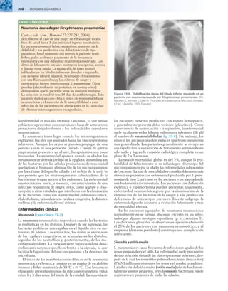 202  MICROBIOLOGÍA MÉDICA
la enfermedad es más alta en niños y ancianos, ya que ambas
poblaciones presentan concentraciones bajas de anticuerpos
protectores dirigidos frente a los polisacáridos capsulares
neumocócicos.
La neumonía tiene lugar cuando los microorganismos
endógenos bucales son aspirados hacia las vías respiratorias
inferiores. Aunque las cepas se pueden propagar de una
persona a otra en una población cerrada a través de gotitas
respiratorias presentes en el aire, las epidemias son poco
frecuentes. La enfermedad aparece cuando se eluden los
mecanismos de defensa (reflejo de la epiglotis, inmovilización
de las bacterias por las células productoras de mucosidad
que tapizan el bronquio, eliminación de los microorganismos
por las células del epitelio ciliado y el reflejo de la tos), lo
que permite que los microorganismos colonizadores de la
bucofaringe tengan acceso a los pulmones. La enfermedad
neumocócica se asocia, a menudo, con antecedentes de una
infección respiratoria de origen vírico, como la gripe o el sa-
rampión, u otras entidades que interfieren con la eliminación
de las bacterias, como son la enfermedad pulmonar crónica,
el alcoholismo, la insuficiencia cardíaca congestiva, la diabetes
mellitus y la enfermedad renal crónica.
Enfermedades clínicas
Neumonía (caso clínico 19-3)
La neumonía neumocócica se produce cuando las bacterias
se multiplican en los alvéolos. Después de ser aspiradas, las
bacterias proliferan con rapidez en el líquido rico en nu-
trientes de edema. Los eritrocitos, los cuales se extravasan
de los capilares congestivos, se acumulan en los alvéolos,
seguidos de los neutrófilos y, posteriormente, de los ma-
crófagos alveolares. La curación tiene lugar cuando se desa-
rrollan anticuerpos específicos frente a la cápsula, lo que
facilita la fagocitosis del microorganismo y la destrucción
microbiana.
El inicio de las manifestaciones clínicas de la neumonía
neumocócica es brusco, y consiste en un cuadro de escalofríos
intensos y fiebre mantenida de 39 °C a 41 °C. Con frecuencia
el paciente presenta síntomas de infección respiratoria vírica
entre 1 y 3 días antes del inicio de la entidad. La mayoría de
los pacientes tiene tos productiva con esputo hemoptoico,
y generalmente presenta dolor torácico (pleurítico). Como
consecuencia de su asociación a la aspiración, la enfermedad
suele localizarse en los lóbulos pulmonares inferiores (de ahí
el nombre de neumonía lobular; fig. 19-8). Sin embargo, los
niños y los ancianos pueden padecer una bronconeumonía
más generalizada. Los pacientes generalmente se recuperan
con rapidez tras la instauración de tratamiento antimicrobiano
adecuado y logran la curación radiológica completa en un
plazo de 2 a 3 semanas.
La tasa de mortalidad global es del 5%, aunque la pro-
babilidad de fallecimiento se ve influida por el serotipo del
microorganismo y por la edad y las enfermedades subyacentes
del paciente. La tasa de mortalidad es considerablemente más
elevada en pacientes con enfermedad producida por S. pneu­
moniae de tipo 3, así como en los ancianos o los aquejados de
una bacteriemia documentada. Los pacientes con disfunción
esplénica o esplenectomía pueden presentar, igualmente,
enfermedad neumocócica grave por la disminución de la
eliminación de las bacterias de la sangre y a la producción
defectuosa de anticuerpos precoces. En este subgrupo la
enfermedad puede asociarse a evolución fulminante y tasa
de mortalidad elevada.
En los pacientes aquejados de neumonía neumocócica
normalmente no se forman abscesos, excepto en los infec-
tados por algunos serotipos específicos (p. ej., serotipo 3).
Los derrames pleurales se observan en aproximadamente
el 25% de los pacientes con neumonía neumocócica, y el
empiema (derrame purulento) constituye una complicación
infrecuente.
Sinusitis y otitis media
S. pneumoniae es causa frecuente de infecciones agudas de los
senos paranasales y el oído. La enfermedad suele precederse
de una infección vírica de las vías respiratorias inferiores, des-
pués de la cual los neutrófilos polimorfonucleares (leucocitos)
(PMN) infiltran y obstruyen los senos y el conducto auditivo.
La infección del oído medio (otitis media) afecta fundamen-
talmente a niños pequeños, pero la sinusitis bacteriana puede
registrarse en pacientes de todas las edades.
Figura 19-8  Solidificación densa del lóbulo inferior izquierdo en un
paciente con neumonía causada por Streptococcus pneumoniae. (De
Mandell G, Bennett J, Dolin R: Principles and practice of infectious diseases,
6.ª ed., Filadelfia, 2005, Elsevier.)
CASO CLÍNICO 19-3
Neumonía causada por Streptococcus pneumoniae
Costa y cols. (Am J Hematol 77:277-281, 2004)
describieron el caso de una mujer de 68 años que estaba
bien de salud hasta 3 días antes del ingreso hospitalario.
La paciente presentó fiebre, escalofríos, aumento de la
debilidad y tos productiva con dolor torácico de tipo
pleurítico. En el momento del ingreso la paciente tenía
fiebre, pulso acelerado y aumento de la frecuencia
respiratoria con una dificultad respiratoria moderada. Los
datos de laboratorio iniciales mostraron leucopenia, anemia
y fracaso renal agudo. La radiografía de tórax mostró
infiltrados en los lóbulos inferiores derecho e izquierdo,
con derrame pleural bilateral. Se empezó el tratamiento
con una fluoroquinolona y los cultivos de sangre y
respiratorios fueron positivos para S. pneumoniae. Otras
pruebas (electroforesis de proteínas en suero y orina)
demostraron que la paciente tenía un mieloma múltiple.
La infección se resolvió tras 14 días de antibioterapia. Esta
paciente ilustra un caso clínico típico de neumonía lobular
neumocócica y el aumento de la susceptibilidad a esta
infección de los pacientes con alteraciones en la capacidad
de eliminar microorganismos encapsulados.
 