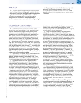 Streptococcus  e-17
©
Elsevier.
Fotocopiar
sin
autorización
es
un
delito.
ESTUDIO DE UN CASO: RESPUESTAS
1.	 La enfermedad causada por S. pneumoniae es más
común en los niños de corta edad y en las personas de edad
avanzada, poblaciones incapaces de fabricar anticuerpos
protectores frente a las cápsulas neumocócicas. Además,
los pacientes con enfermedad pulmonar de base, como una
EPOC en este paciente, o una infección respiratoria vírica
antecedente que compromete la depuración protectora del
epitelio respiratorio ciliado, son susceptibles a la neumonía
causada por este microorganismo. Otras infecciones causadas
por S. pneumoniae son la otitis media (sobre todo en niños de
corta edad), la sinusitis (todos los grupos de edad), la meningitis
(todos los grupos de edad pero sobre todo en los niños de corta
edad y en las personas de edad avanzada) y la bacteriemia (por
lo general secundaria a neumonía o meningitis). Los pacientes
con afecciones que interfieren en la depuración bacteriana,
como alcoholismo, asplenia, insuficiencia cardíaca congestiva,
diabetes mellitus y nefropatía crónica, se hallan en situación de
mayor riesgo de enfermedad diseminada.
2.	 S. pneumoniae es capaz de adquirir, por transformación
(intercambio de ADN entre bacterias), ADN que codifica
proteínas alteradas de fijación a las penicilinas (p. ej., PBP2x,
PBP2b, PBP1a. Estas nuevas PBP hacen que las bacterias sean
menos sensibles a las penicilinas y a algunas cefalosporinas.
3.	 S. pyogenes (Streptococcus del grupo A) produce
enfermedades supurativas y no supurativas. Es la causa
más frecuente de faringitis bacteriana y de la complicación
sistémica de la escarlatina. Otras enfermedades supurativas
son el pioderma, la erisipela, la dermatopaniculosis, la fascitis
necrosante, la linfangitis y la neumonía. Las enfermedades no
supurativas son la fiebre reumática y la glomerulonefritis aguda.
S. agalactiae (Streptococcus del grupo B) es un importante
patógeno en los neonatos, en los que origina enfermedades
de comienzo precoz (bacteriemia, neumonía, meningitis) y
enfermedades de comienzo tardío (bacteriemia, meningitis).
S. agalactiae causa también enfermedad en mujeres embarazadas,
con mayor frecuencia infecciones urinarias pero también
endocarditis, meningitis y osteomielitis. Los hombres y
las mujeres de edad avanzada también son susceptibles a
enfermedad que se manifiesta como neumonía, infecciones
óseas y articulares e infecciones de la piel y de tejidos blandos.
S. agalactiae se asocia más comúnmente con faringitis, que en
ocasiones se complica por glomerulonefritis aguda (pero no
fiebre reumática como en el caso de S. pyogenes). S. anginosus
causa abscesos en los tejidos profundos, y los estreptococos
viridans causan una variedad de enfermedades, las más
frecuentes de las cuales son endocarditis bacteriana subaguda,
caries dental y formación de abscesos.
4.	 El principal factor de virulencia de S. pneumoniae
es la cápsula, que confiere protección antifagocítica. Las
proteínas adhesinas de la superficie de las bacterias facilitan la
colonización de la orofaringe al unirse a las células epiteliales. La
fosforilcolina, presente en la pared celular bacteriana, se une a
la superficie de una variedad de células (endoteliales, leucocitos,
plaquetas) y permiten la entrada a estas células, en donde
las bacterias quedan protegidas frente a la opsonización y la
fagocitosis. El ácido teicoico, los fragmentos de peptidoglucano
y la neumolisina estimulan la respuesta inflamatoria, lo que
lleva a la formación de abscesos. S. pyogenes posee un gran
conjunto de factores de virulencia. Los antígenos bacterianos
(p. ej., ácido lipoteicoico, proteínas M, proteína F) median en
la adherencia a las células del hospedador. Las proteínas M
funcionan también para evitar la opsonización y la fagocitosis de
las bacterias. Las bacterias producen también una variedad
de toxinas y de enzimas citolíticas, como son las exotoxinas
piógenas, las estreptolisinas (S y O), las estreptocinasas (A y B),
las desoxirribonucleasas (A a D), la peptidasa C5a
y la hialuronidasa. S. agalactiae produce enfermedad
principalmente en hospedadores incapaces de fabricar una
respuesta de anticuerpos anticapsulares (neonatos, personas
mayores). Se desconoce el papel de las enzimas hidrolíticas
(p. ej., desoxirribonucleasas, hialuronidasa, neuraminidasa,
proteasas, hemolisinas).
5.	 El síndrome del shock tóxico estreptocócico se define
como cualquier infección causada por S. pyogenes asociada
con un súbito comienzo de shock e insuficiencia orgánica (que
incluye insuficiencia renal, coagulopatías, afectación hepática,
enfermedad pulmonar, necrosis de tejidos blandos, erupción
eritematosa generalizada). A diferencia del shock tóxico
estafilocócico, que está mediado por la toxina-1 del shock
tóxico (TSST-1), la enfermedad estreptocócica se caracteriza
por la presencia de bacterias en la sangre y en los tejidos
afectados.
6.	 La fiebre reumática y la glomerulonefritis aguda son
complicaciones de la enfermedad causada por S. pyogenes. La
fiebre reumática se asocia con faringitis estreptocócica pero
no infecciones cutáneas. La glomerulonefritis aguda se asocia
con infecciones faríngeas y piodérmicas, pero las cepas
específicas responsables de la complicación son diferentes.
RESPUESTAS
1.	S. pyogenes coloniza la orofaringe y la superficie cutánea
y causa faringitis, infecciones de la piel y de los tejidos blandos
e infecciones no supurativas (fiebre reumática, glomerulonefritis);
S. agalactiae coloniza el tracto genital femenino y produce
infecciones neonatales, así como infecciones en mujeres
embarazadas y de mayor edad; S. pneumoniae coloniza
la orofaringe y causa neumonía, sinusitis, otitis media y meningitis.
2.	El grupo anginosus: formación de abscesos; grupo mitis:
septicemia en pacientes neutropénicos y endocarditis;
grupo salivarius: endocarditis; grupo mutans: caries dental;
grupo bovis: bacteriemia asociada con cáncer gastrointestinal
y meningitis.
 