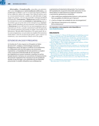 208  MICROBIOLOGÍA MÉDICA
Abiotrophia y Granulicatella, conocidos con anteriori-
dad como estreptococos nutricionalmente deficientes, son
problemáticos debido a que en un principio logran proliferar
en los caldos de cultivo con sangre o los cultivos mixtos, pero
no crecen posteriormente cuando son subcultivados en agar
sangre de carnero, a no ser que el medio contenga pirodoxal
(vitamina B6). Leuconostoc y Pediococcus pueden remedar a
los estreptococos, pero son resistentes a vancomicina, una ca-
racterística que no se ha visto en los estreptococos. Lactoco­
ccus se puede identificar incorrectamente como Enterococcus
y Aerococcus («coco del aire») es un microorganismo que se
transmite por el aire, y puede contaminar la piel del paciente
o la muestra mientras está siendo recogida o procesada en el
laboratorio. Resulta difícil identificar a la mayor parte de es-
tos microorganismos con precisión sin emplear herramientas
moleculares como la secuenciación génica, pero conocer su
existencia y sus características clínicas sirve de ayuda.
ESTUDIO DE UN CASO Y PREGUNTAS
Un hombre de 72 años ingresó en el hospital con fiebre
de hasta 40 °C, mialgias y sintomatología respiratoria.
El diagnóstico clínico de gripe se confirmó con el aislamiento
en el laboratorio del virus de la gripe en las secreciones
respiratorias. La hospitalización de este paciente se complicó
como consecuencia del desarrollo de una neumonía
por Staphylococcus aureus resistente a oxacilina, la cual fue
tratada durante 2 semanas con vancomicina. El empeoramiento
de la función respiratoria hizo necesario el uso de ventilación
asistida, lo que dio lugar a una sobreinfección por Klebsiella
pneumoniae. Se añadió ceftazidima (una cefalosporina)
y gentamicina al tratamiento del paciente. Tras 4 semanas
de hospitalización, el paciente desarrolló septicemia. En tres
hemocultivos se aisló Enterococcus faecium resistente
a vancomicina, gentamicina y ampicilina.
1.	 ¿Qué condiciones predisponentes hicieron a este paciente
más susceptible a la infección por E. faecium?
2.	 ¿Cuál es el origen más probable de este microorganismo?
3.	 ¿Qué factores intervienen en la virulencia
de los enterococos?
Las respuestas a estas preguntas están disponibles en
www.StudentConsult.es
BIBLIOGRAFÍA
Arias C, Contreras G, Murray B: Management of multidrug-resistant
enterococcal infections, Clin Microbiol Infect 16:555-562, 2010.
Facklam R, Elliott JA: Identification, classification, and clinical relevance
of catalase-negative, gram-positive cocci, excluding the streptococci
and enterococci, Clin Microbiol Rev 8:479-495, 1995.
Fisher K, Phillips C: The ecology, epidemiology and virulence of Ente­
rococcus, Microbiol 155:1749-1757, 2009.
Garbutt JM, et al: Association between resistance to vancomycin and
death in cases of Enterococcus faecium bacteremia, Clin Infec Dis
30:466-472, 2000.
Handwerger S, et al: Infection due to Leuconostoc species: six cases and
review, Rev Infect Dis 12:602-610, 1990.
Hegstad K, et al: Mobile genetic elements and their contribution to
the emergence of antimicrobial resistant Enterococcus faecalis and
Enterococcus faecium, Clin Microbiol Infect 16:541-554, 2010.
Murray BE: Vancomycin-resistant enterococci, Am J Med 101:284-293,
1997.
Sava I, et al: Pathogenesis and immunity in enterococcal infections, Clin
Microbiol Infect 16:533-540, 2010.
 