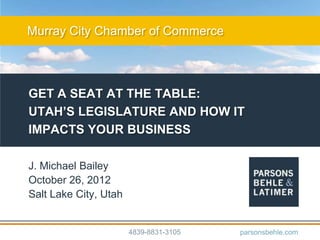Murray City Chamber of Commerce




GET A SEAT AT THE TABLE:
UTAH’S LEGISLATURE AND HOW IT
IMPACTS YOUR BUSINESS

J. Michael Bailey
October 26, 2012
Salt Lake City, Utah


                       4839-8831-3105   parsonsbehle.com
 