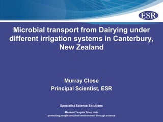 Microbial transport from Dairying under
different irrigation systems in Canterbury,
                New Zealand



                  Murray Close
             Principal Scientist, ESR


                     Specialist Science Solutions

                         Manaaki Tangata Taiao Hoki
           protecting people and their environment through science
 