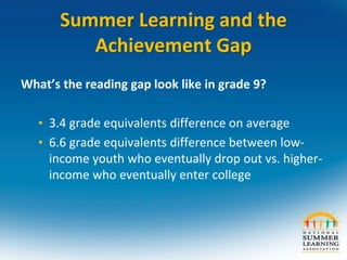 Summer Learning and the
Achievement Gap
What’s the reading gap look like in grade 9?
• 3.4 grade equivalents difference on average
• 6.6 grade equivalents difference between low-
income youth who eventually drop out vs. higher-
income who eventually enter college
 