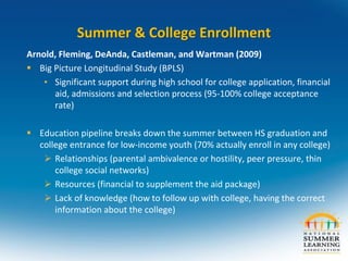 Summer & College Enrollment
Arnold, Fleming, DeAnda, Castleman, and Wartman (2009)
 Big Picture Longitudinal Study (BPLS)
• Significant support during high school for college application, financial
aid, admissions and selection process (95-100% college acceptance
rate)
 Education pipeline breaks down the summer between HS graduation and
college entrance for low-income youth (70% actually enroll in any college)
 Relationships (parental ambivalence or hostility, peer pressure, thin
college social networks)
 Resources (financial to supplement the aid package)
 Lack of knowledge (how to follow up with college, having the correct
information about the college)
 