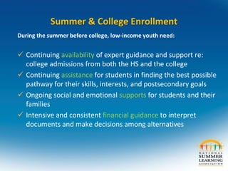 Summer & College Enrollment
During the summer before college, low-income youth need:
 Continuing availability of expert guidance and support re:
college admissions from both the HS and the college
 Continuing assistance for students in finding the best possible
pathway for their skills, interests, and postsecondary goals
 Ongoing social and emotional supports for students and their
families
 Intensive and consistent financial guidance to interpret
documents and make decisions among alternatives
 