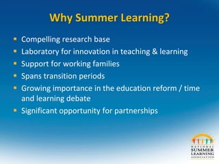 Why Summer Learning?
 Compelling research base
 Laboratory for innovation in teaching & learning
 Support for working families
 Spans transition periods
 Growing importance in the education reform / time
and learning debate
 Significant opportunity for partnerships
 