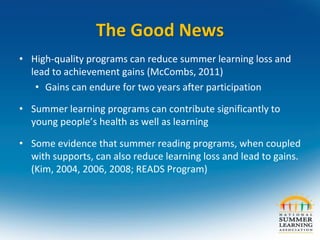 The Good News
• High-quality programs can reduce summer learning loss and
lead to achievement gains (McCombs, 2011)
• Gains can endure for two years after participation
• Summer learning programs can contribute significantly to
young people’s health as well as learning
• Some evidence that summer reading programs, when coupled
with supports, can also reduce learning loss and lead to gains.
(Kim, 2004, 2006, 2008; READS Program)
 