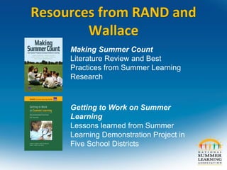 Making Summer Count
Literature Review and Best
Practices from Summer Learning
Research
Getting to Work on Summer
Learning
Lessons learned from Summer
Learning Demonstration Project in
Five School Districts
Resources from RAND and
Wallace
 