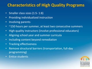 Characteristics of High Quality Programs
• Smaller class sizes (1:5- 1:8)
• Providing individualized instruction
• Involving parents
• ~150 hours per summer, at least two consecutive summers
• High-quality instructors (involve professional educators)
• Aligning school year and summer curricula
• Including content beyond remediation
• Tracking effectiveness
• Remove structural barriers (transportation, full-day
programming)
• Entice students
 