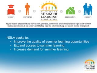 NSLA seeks to:
• Improve the quality of summer learning opportunities
• Expand access to summer learning
• Increase demand for summer learning
 