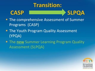Transition:
CASP SLPQA
 The comprehensive Assessment of Summer
Programs (CASP)
 The Youth Program Quality Assessment
(YPQA)
 The new Summer Learning Program Quality
Assessment (SLPQA)
 