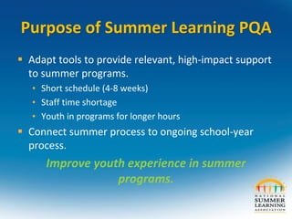 Purpose of Summer Learning PQA
 Adapt tools to provide relevant, high-impact support
to summer programs.
• Short schedule (4-8 weeks)
• Staff time shortage
• Youth in programs for longer hours
 Connect summer process to ongoing school-year
process.
Improve youth experience in summer
programs.
 