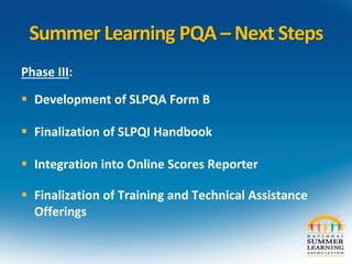 Summer Learning PQA – Next Steps
Phase III:
 Development of SLPQA Form B
 Finalization of SLPQI Handbook
 Integration into Online Scores Reporter
 Finalization of Training and Technical Assistance
Offerings
 