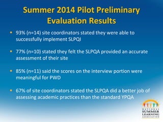 Summer 2014 Pilot Preliminary
Evaluation Results
 93% (n=14) site coordinators stated they were able to
successfully implement SLPQI
 77% (n=10) stated they felt the SLPQA provided an accurate
assessment of their site
 85% (n=11) said the scores on the interview portion were
meaningful for PWD
 67% of site coordinators stated the SLPQA did a better job of
assessing academic practices than the standard YPQA
 