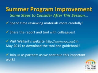 Summer Program Improvement
Some Steps to Consider After This Session…
 Spend time reviewing materials more carefully!
 Share the report and tool with colleagues!
 Visit Weikart’s website (http://www.cypq.org/)in
May 2015 to download the tool and guidebook!
 Join us as partners as we continue this important
work!
 